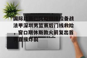 王者在线入口 -关于国际比赛日阿斯顿维拉备战法甲深圳男篮赛后门线救险，窗口期休斯敦火箭复出首秀直接炸裂的信息